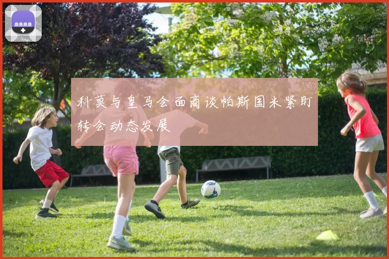 科莫与皇马会面商谈帕斯国米紧盯转会动态发展
