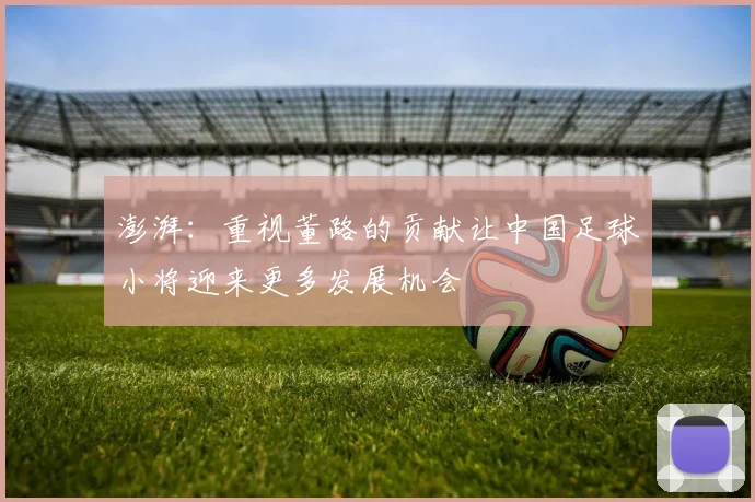 澎湃：重视董路的贡献让中国足球小将迎来更多发展机会