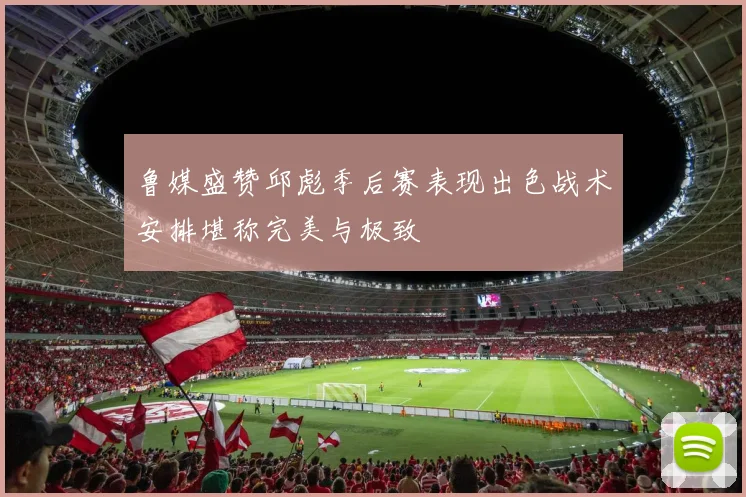 鲁媒盛赞邱彪季后赛表现出色战术安排堪称完美与极致