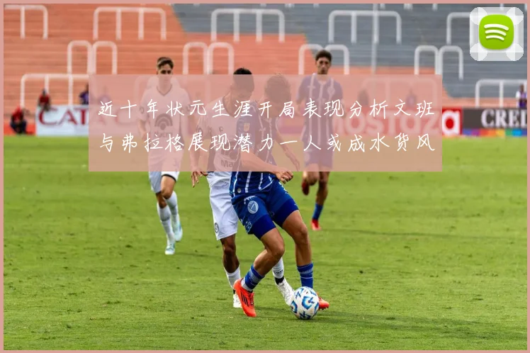 近十年状元生涯开局表现分析文班与弗拉格展现潜力一人或成水货风险