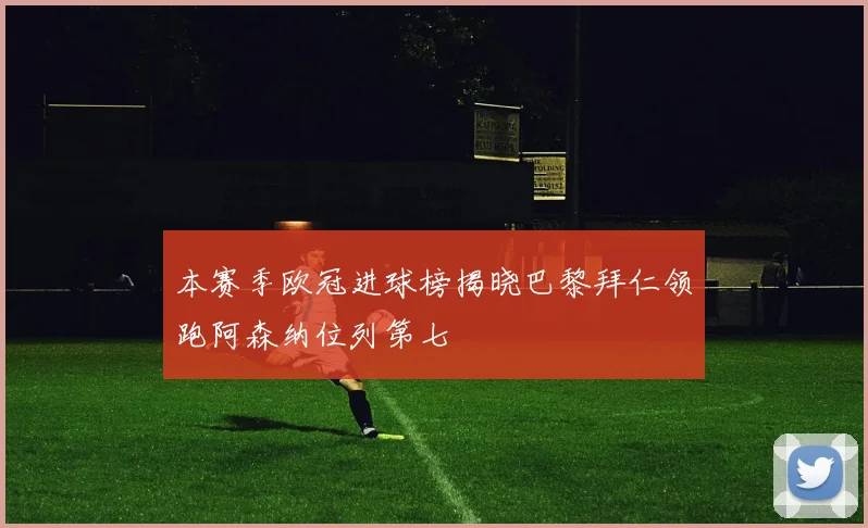 本赛季欧冠进球榜揭晓巴黎拜仁领跑阿森纳位列第七