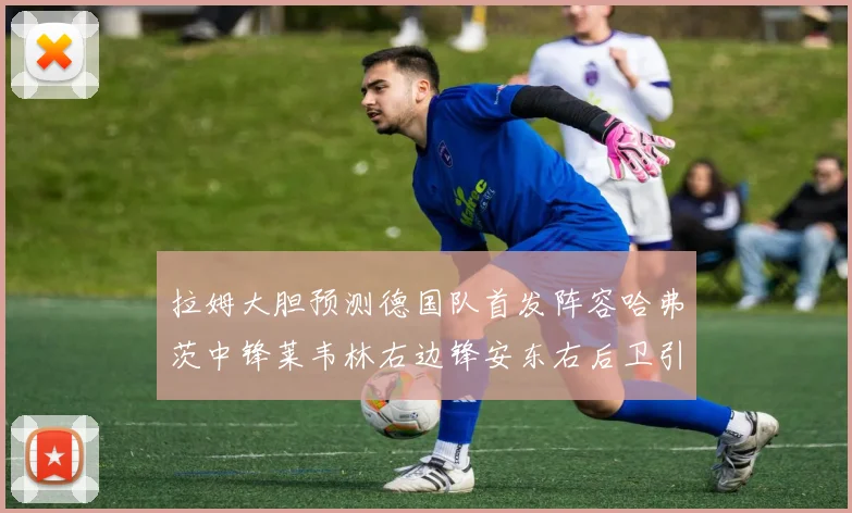 拉姆大胆预测德国队首发阵容哈弗茨中锋莱韦林右边锋安东右后卫引发热议
