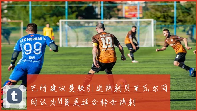 巴特建议曼联引进热刺贝里瓦尔同时认为M费更适合转会热刺