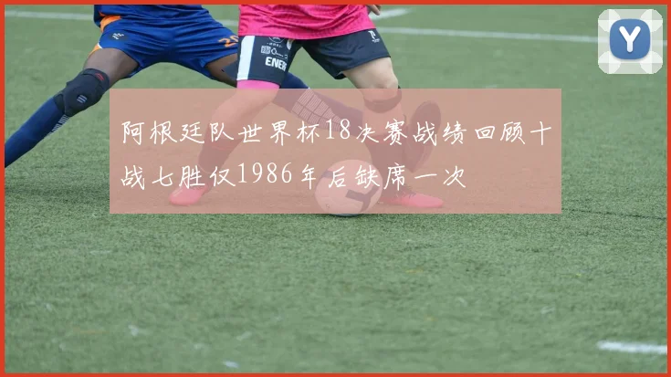 阿根廷队世界杯18决赛战绩回顾十战七胜仅1986年后缺席一次