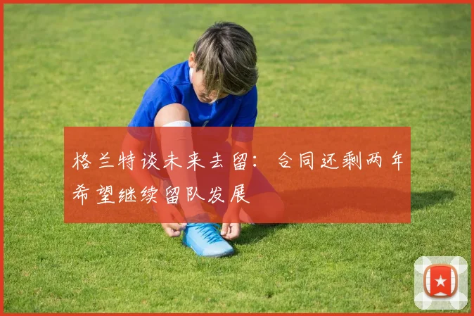 格兰特谈未来去留：合同还剩两年希望继续留队发展