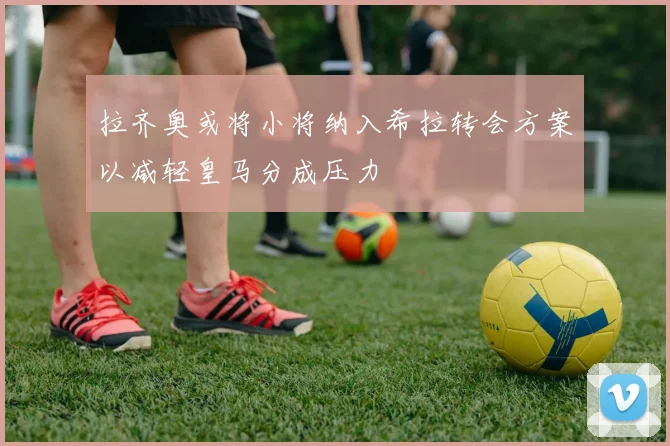 拉齐奥或将小将纳入希拉转会方案以减轻皇马分成压力