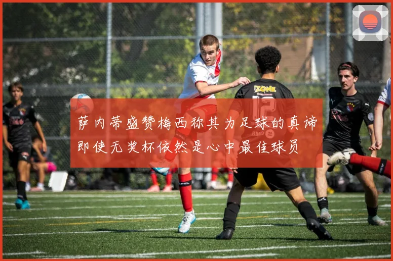 萨内蒂盛赞梅西称其为足球的真谛即使无奖杯依然是心中最佳球员