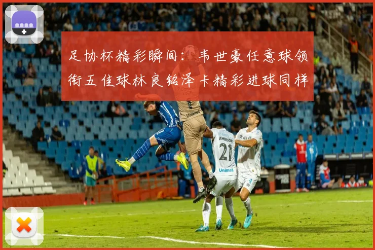 足协杯精彩瞬间：韦世豪任意球领衔五佳球林良铭泽卡精彩进球同样耀眼