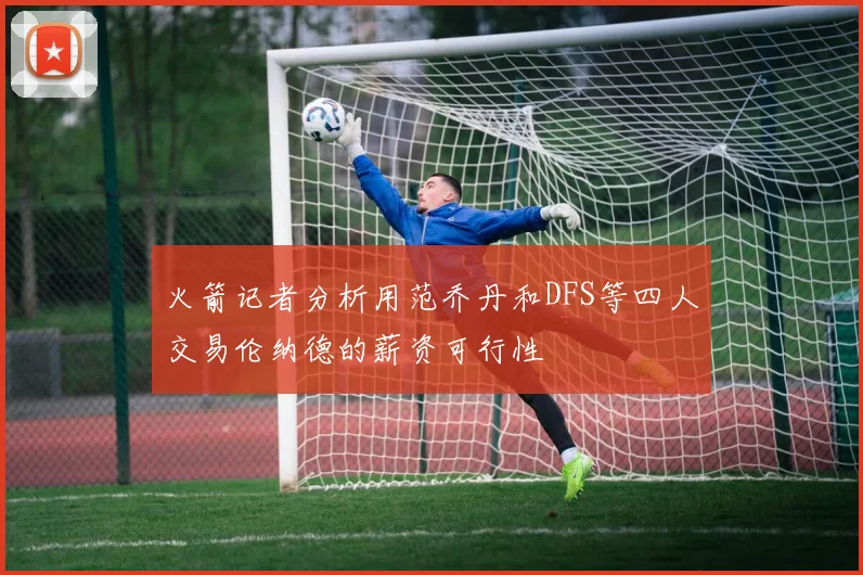 火箭记者分析用范乔丹和DFS等四人交易伦纳德的薪资可行性