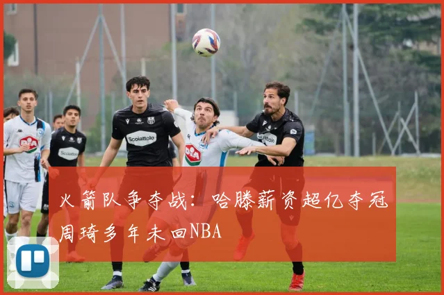 火箭队争夺战：哈滕薪资超亿夺冠周琦多年未回NBA