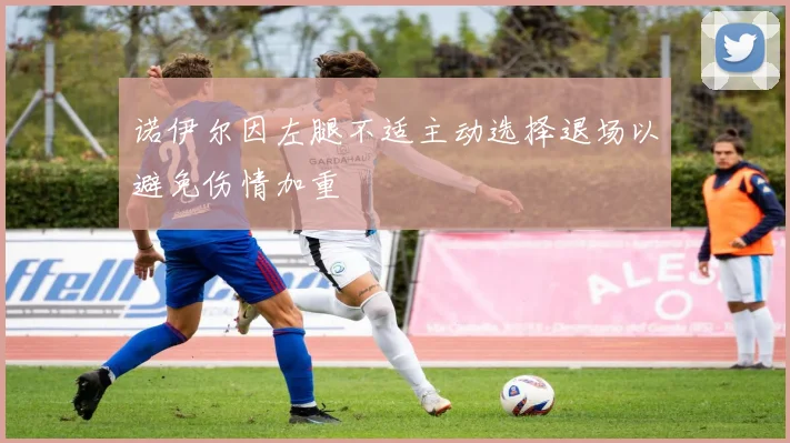 诺伊尔因左腿不适主动选择退场以避免伤情加重