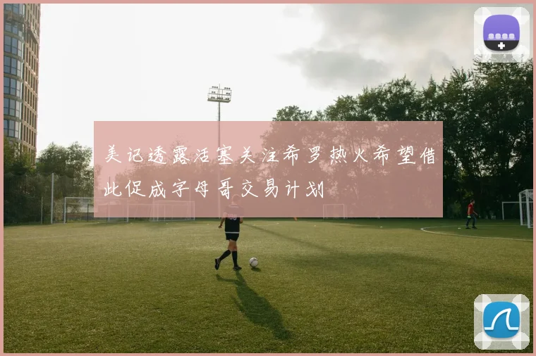 美记透露活塞关注希罗热火希望借此促成字母哥交易计划