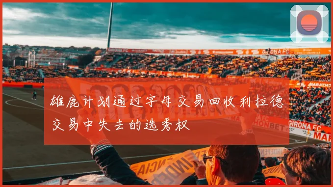 雄鹿计划通过字母交易回收利拉德交易中失去的选秀权