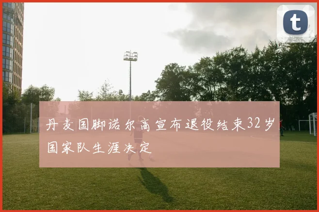 丹麦国脚诺尔高宣布退役结束32岁国家队生涯决定