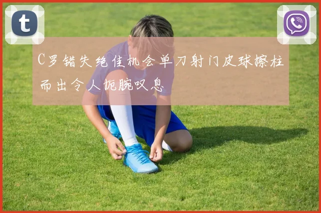 C罗错失绝佳机会单刀射门皮球擦柱而出令人扼腕叹息